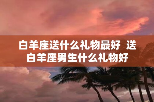 白羊座送什么礼物最好 送白羊座男生什么礼物好