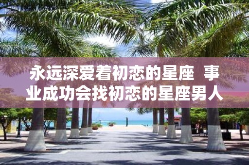 永远深爱着初恋的星座 事业成功会找初恋的星座男人