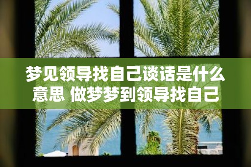 梦见领导找自己谈话是什么意思 做梦梦到领导找自己谈话好不好