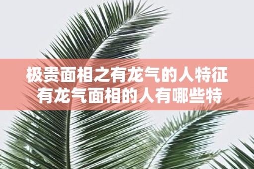 极贵面相之有龙气的人特征 有龙气面相的人有哪些特征
