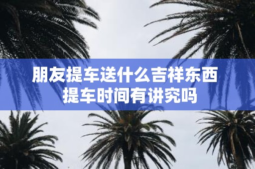 朋友提车送什么吉祥东西 提车时间有讲究吗