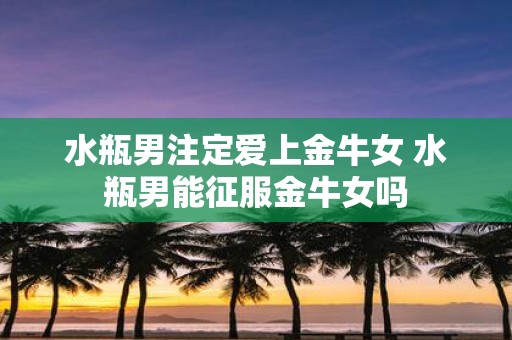 水瓶男注定爱上金牛女 水瓶男能征服金牛女吗