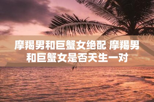 摩羯男和巨蟹女绝配 摩羯男和巨蟹女是否天生一对