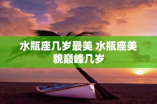 水瓶座几岁最美 水瓶座美貌巅峰几岁