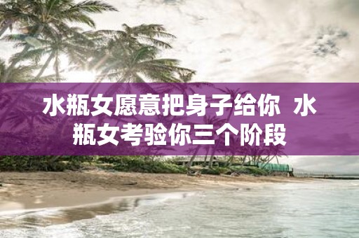 水瓶女愿意把身子给你 水瓶女考验你三个阶段
