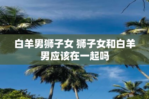 白羊男狮子女 狮子女和白羊男应该在一起吗