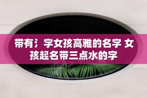 带有氵字女孩高雅的名字 女孩起名带三点水的字