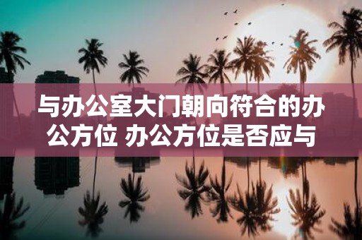 与办公室大门朝向符合的办公方位 办公方位是否应与大门朝向相符