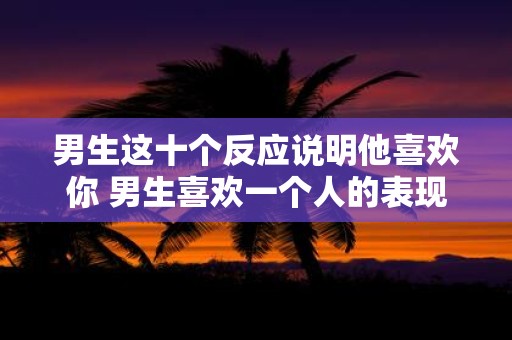 男生这十个反应说明他喜欢你 男生喜欢一个人的表现