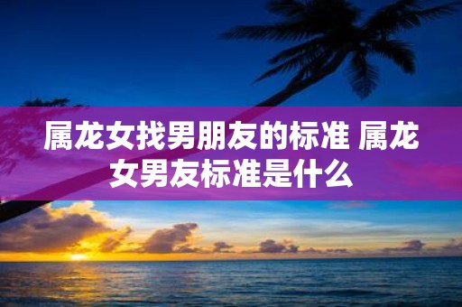 属龙女找男朋友的标准 属龙女男友标准是什么