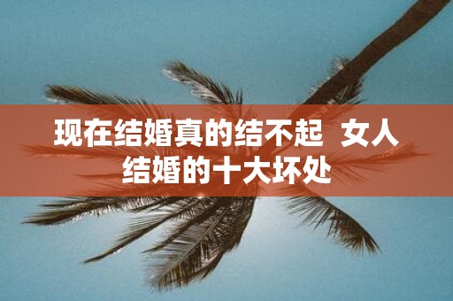 现在结婚真的结不起 女人结婚的十大坏处