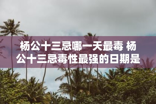 杨公十三忌哪一天最毒 杨公十三忌毒性最强的日期是哪天