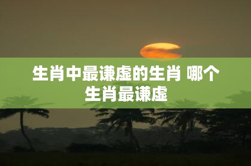 生肖中最谦虚的生肖 哪个生肖最谦虚