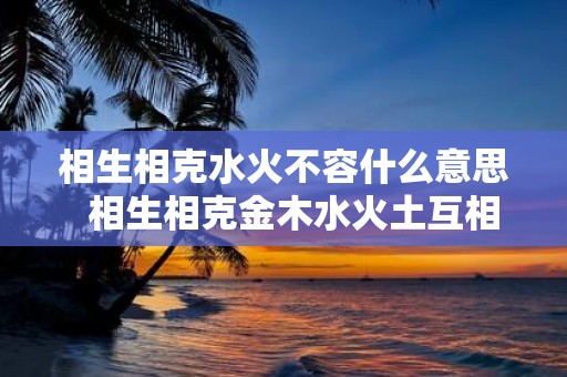 相生相克水火不容什么意思 相生相克金木水火土互相帮助五行相生