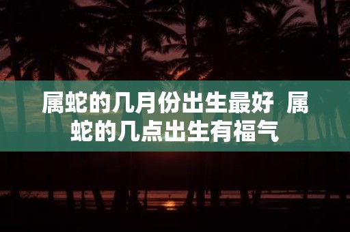 属蛇的几月份出生最好 属蛇的几点出生有福气