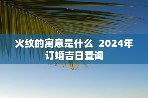 火纹的寓意是什么 2025年订婚吉日查询