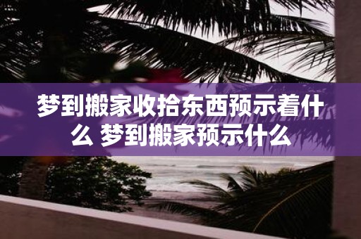梦到搬家收拾东西预示着什么 梦到搬家预示什么