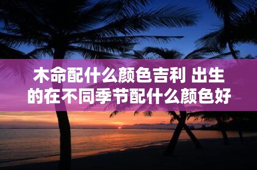 木命配什么颜色吉利 出生的在不同季节配什么颜色好呢