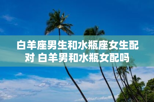 白羊座男生和水瓶座女生配对 白羊男和水瓶女配吗