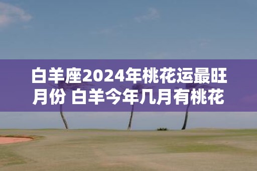 白羊座2025年桃花运最旺月份 白羊今年几月有桃花运