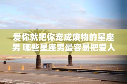 爱你就把你宠成废物的星座男 哪些星座男最容易把爱人宠成废物
