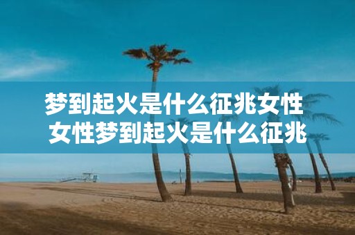 梦到起火是什么征兆女性 女性梦到起火是什么征兆