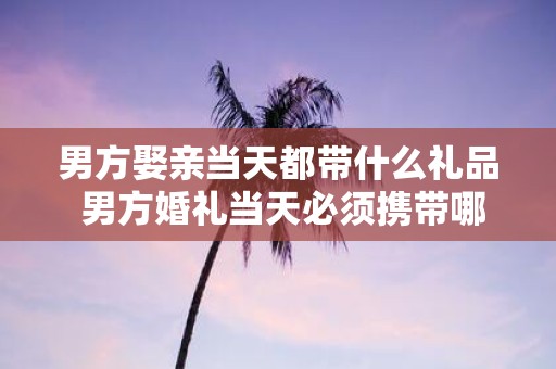 男方娶亲当天都带什么礼品 男方婚礼当天必须携带哪些礼品