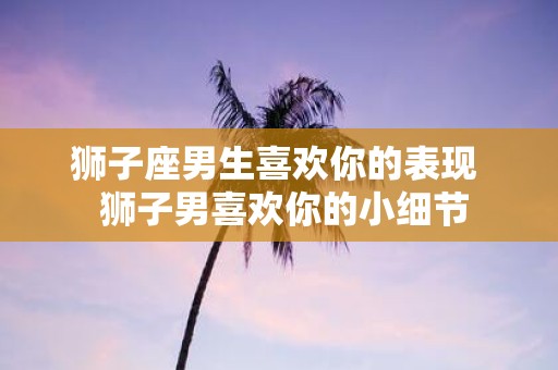 狮子座男生喜欢你的表现 狮子男喜欢你的小细节