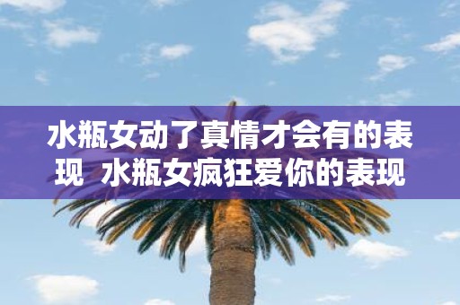 水瓶女动了真情才会有的表现 水瓶女疯狂爱你的表现
