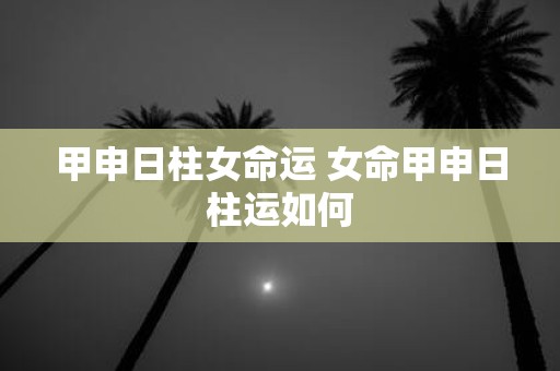 甲申日柱女命运 女命甲申日柱运如何
