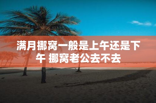 满月挪窝一般是上午还是下午 挪窝老公去不去
