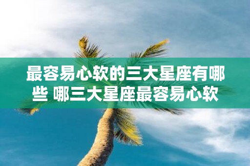 最容易心软的三大星座有哪些 哪三大星座最容易心软