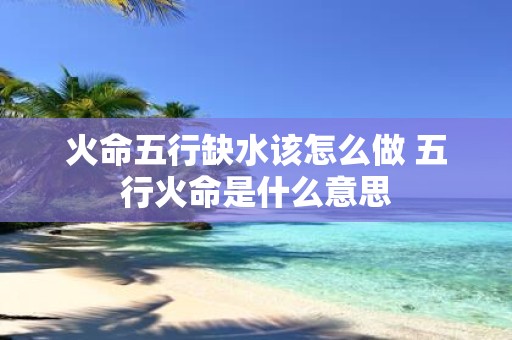 火命五行缺水该怎么做 五行火命是什么意思