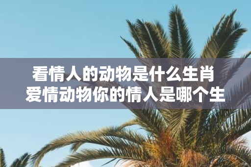 看情人的动物是什么生肖 爱情动物你的情人是哪个生肖