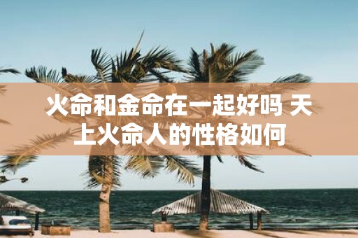 火命和金命在一起好吗 天上火命人的性格如何