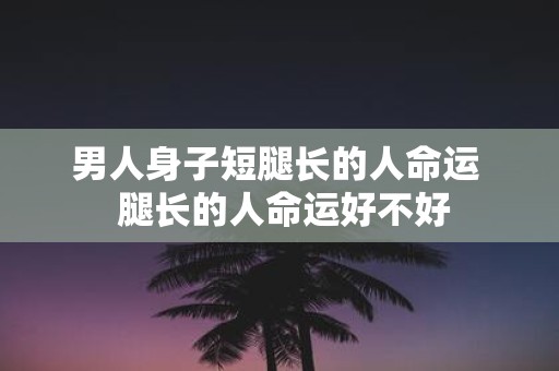 男人身子短腿长的人命运 腿长的人命运好不好