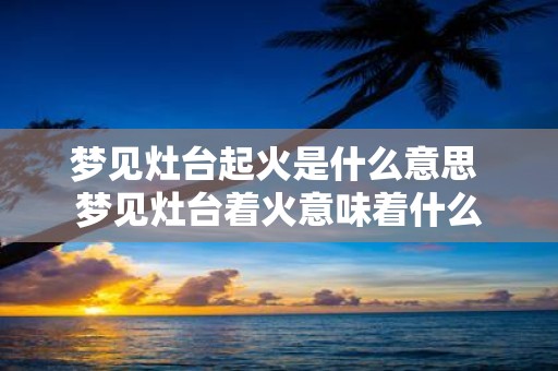 梦见灶台起火是什么意思 梦见灶台着火意味着什么