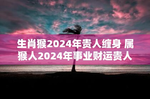 生肖猴2025年贵人缠身 属猴人2025年事业财运贵人是谁