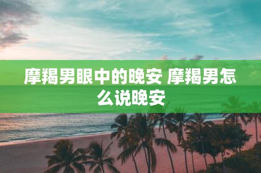 摩羯男眼中的晚安 摩羯男怎么说晚安