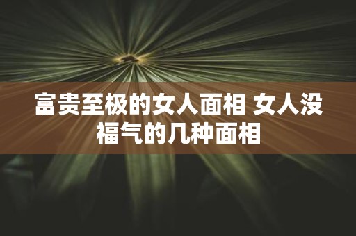 富贵至极的女人面相 女人没福气的几种面相