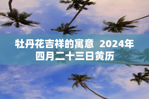 牡丹花吉祥的寓意 2025年四月二十三日黄历