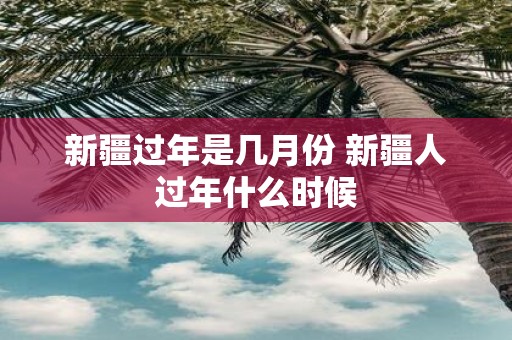 新疆过年是几月份 新疆人过年什么时候