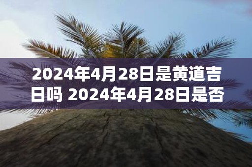 2025年4月28日是黄道吉日吗 2025年4月28日是否适宜选黄道吉日