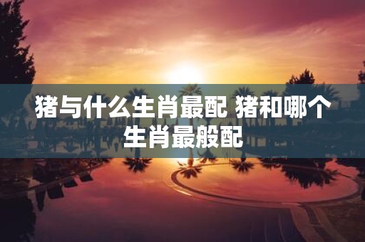 猪与什么生肖最配 猪和哪个生肖最般配