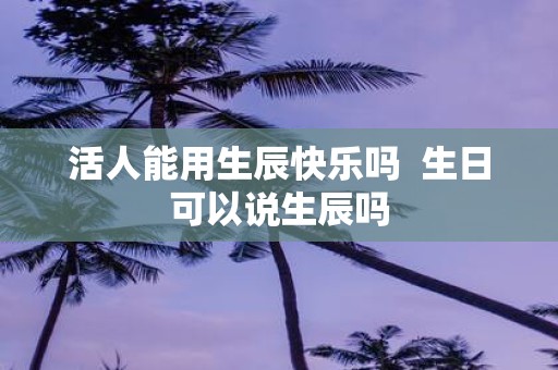 活人能用生辰快乐吗 生日可以说生辰吗
