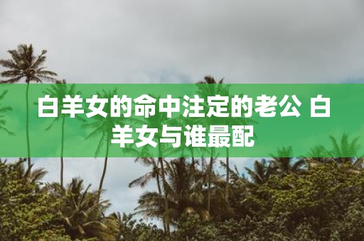 白羊女的命中注定的老公 白羊女与谁最配