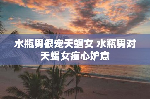 水瓶男很宠天蝎女 水瓶男对天蝎女痴心妒意