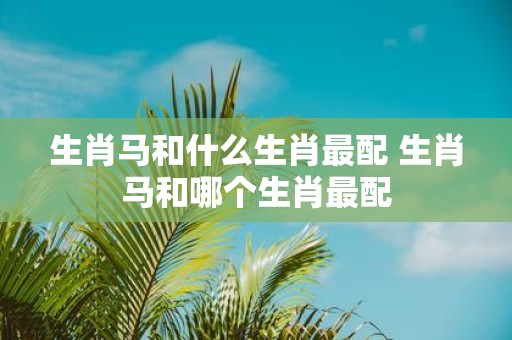 生肖马和什么生肖最配 生肖马和哪个生肖最配
