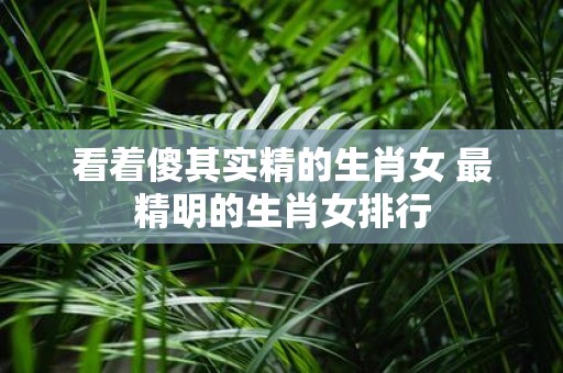 看着傻其实精的生肖女 最精明的生肖女排行