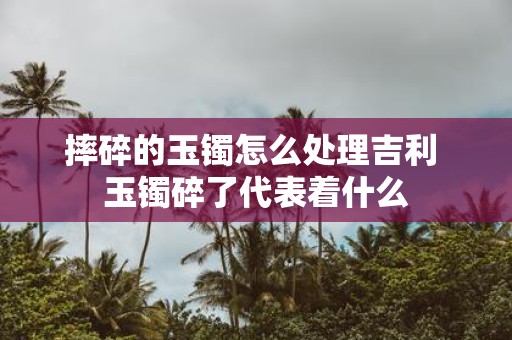 摔碎的玉镯怎么处理吉利 玉镯碎了代表着什么